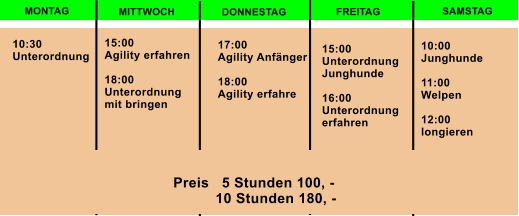 MONTAG MITTWOCH DONNESTAG FREITAG SAMSTAG 10:30  Unterordnung  15:00 Agility erfahren  18:00 Unterordnung  mit bringen 17:00 Agility Anfnger  18:00 Agility erfahre 15:00 Unterordnung  Junghunde  16:00 Unterordnung  erfahren  10:00 Junghunde  11:00 Welpen  12:00  longieren  Preis   5 Stunden 100, -            10 Stunden 180, -